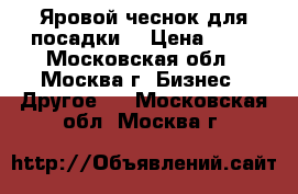 Яровой чеснок для посадки  › Цена ­ 50 - Московская обл., Москва г. Бизнес » Другое   . Московская обл.,Москва г.